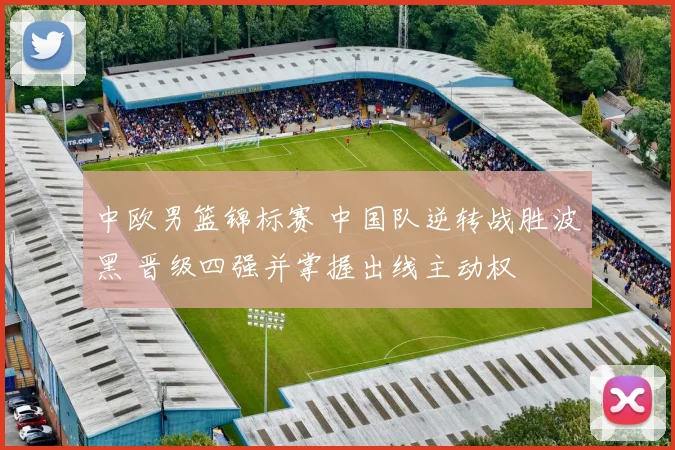 中欧男篮锦标赛 中国队逆转战胜波黑 晋级四强并掌握出线主动权