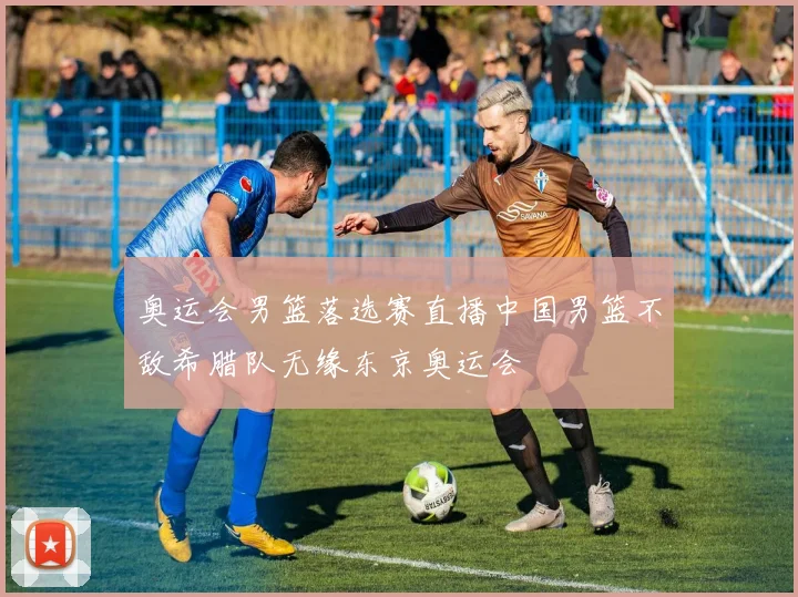 奥运会男篮落选赛直播中国男篮不敌希腊队无缘东京奥运会