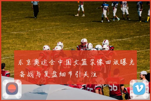 东京奥运会中国女篮录像回放曝光 备战与复盘细节引关注