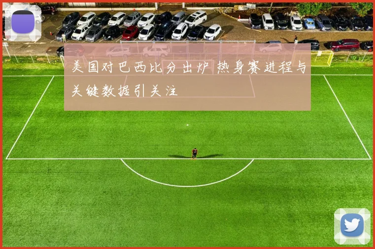 美国对巴西比分出炉 热身赛进程与关键数据引关注
