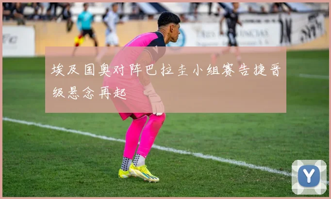 埃及国奥对阵巴拉圭小组赛告捷晋级悬念再起