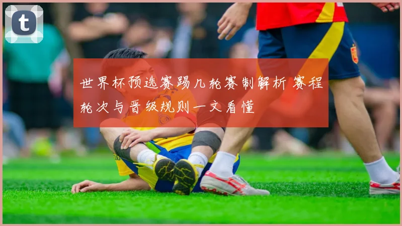 世界杯预选赛踢几轮赛制解析 赛程轮次与晋级规则一文看懂