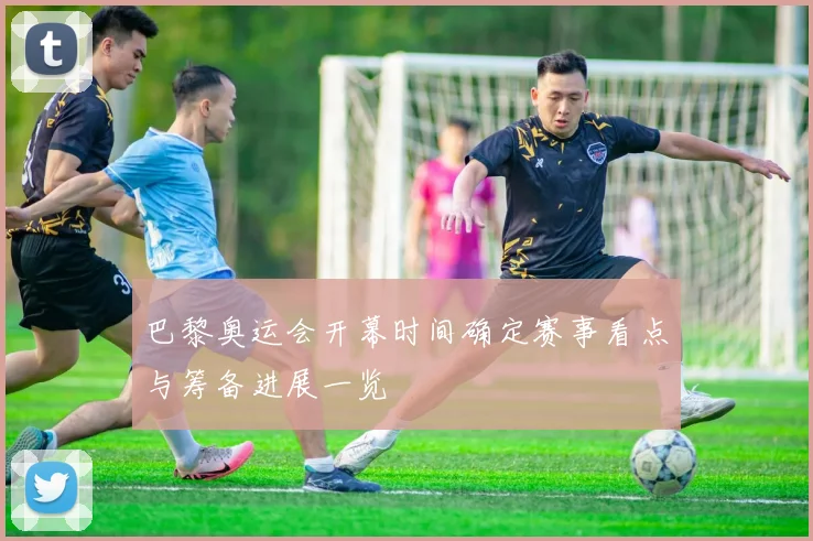 巴黎奥运会开幕时间确定赛事看点与筹备进展一览