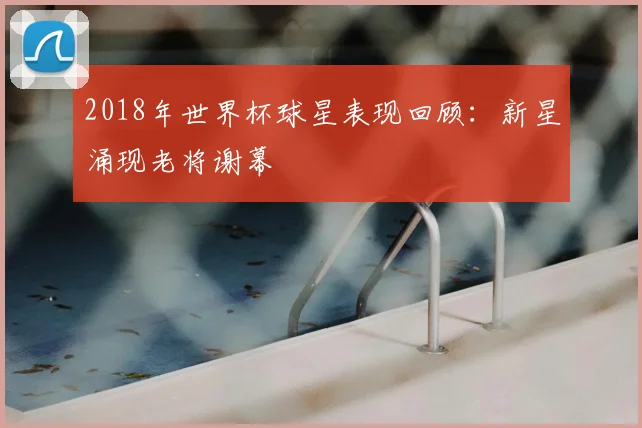 2018年世界杯球星表现回顾：新星涌现老将谢幕