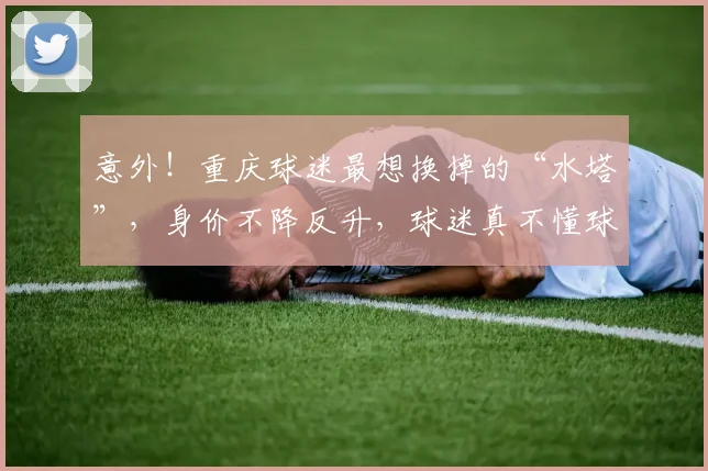 意外!重庆球迷最想换掉的“水塔”,身价不降反升,球迷真不懂球