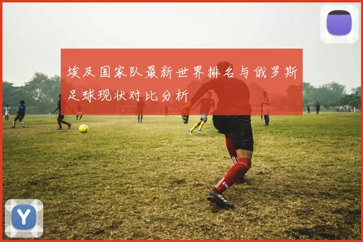 埃及国家队最新世界排名与俄罗斯足球现状对比分析