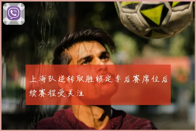 上海队逆转取胜锁定季后赛席位后续赛程受关注