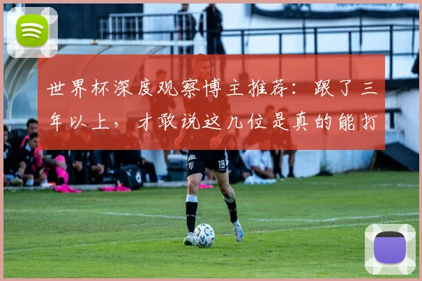 世界杯深度观察博主推荐:跟了三年以上,才敢说这几位是真的能打_分析_情报网络_教练
