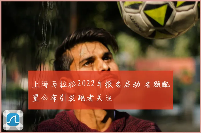 上海马拉松2022年报名启动 名额配置公布引发跑者关注