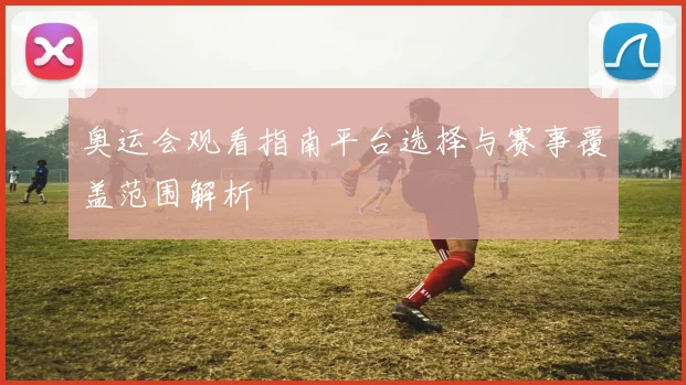 奥运会观看指南平台选择与赛事覆盖范围解析