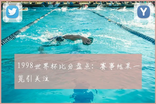 1998世界杯比分盘点：赛事结果一览引关注