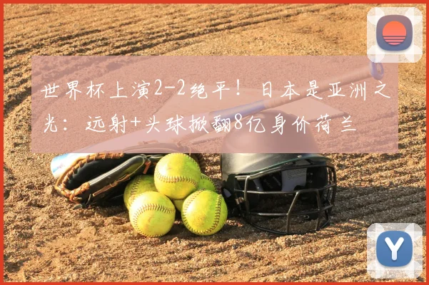 世界杯上演2-2绝平！日本是亚洲之光：远射+头球掀翻8亿身价荷兰