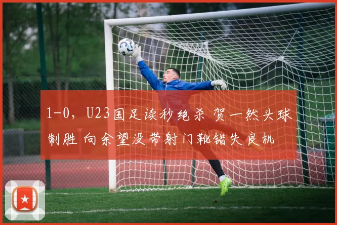 1-0，U23国足读秒绝杀 贺一然头球制胜 向余望没带射门靴错失良机