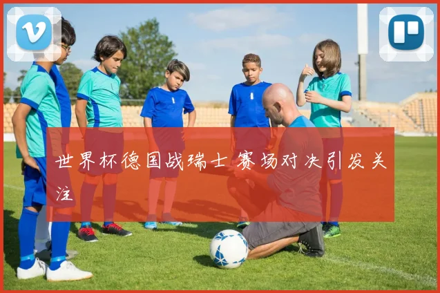 世界杯德国战瑞士 赛场对决引发关注