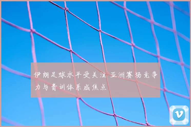 伊朗足球水平受关注 亚洲赛场竞争力与青训体系成焦点