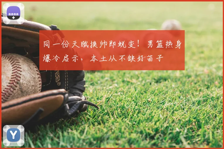 同一份天赋换帅即蜕变！男篮热身爆冷启示，本土从不缺好苗子