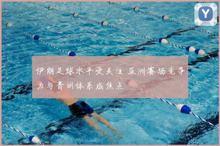 伊朗足球水平受关注 亚洲赛场竞争力与青训体系成焦点