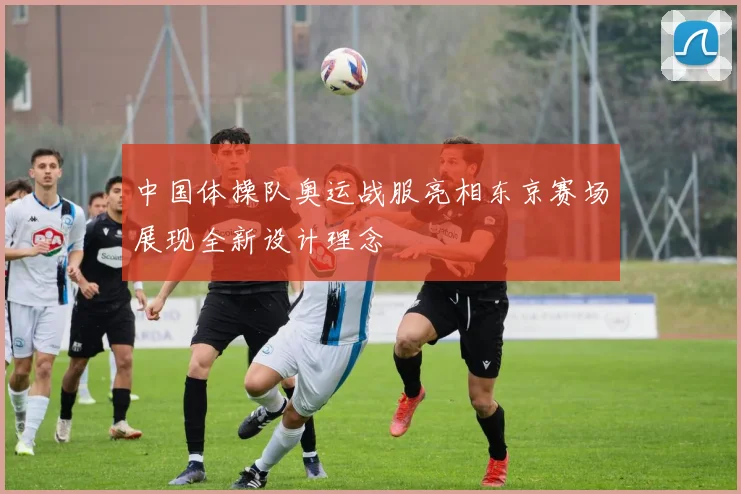 中国体操队奥运战服亮相东京赛场展现全新设计理念