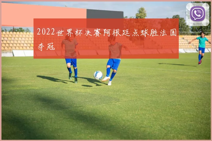 2022世界杯决赛阿根廷点球胜法国夺冠