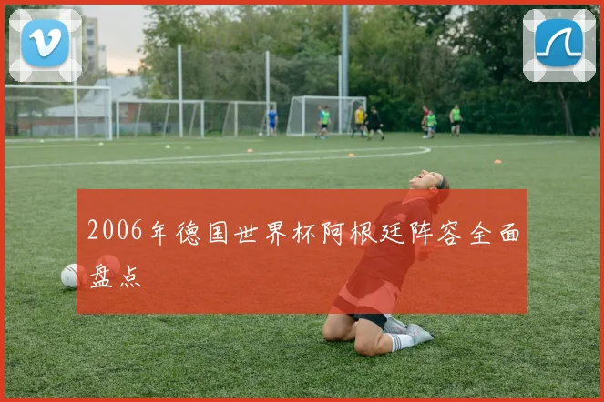 2006年德国世界杯阿根廷阵容全面盘点
