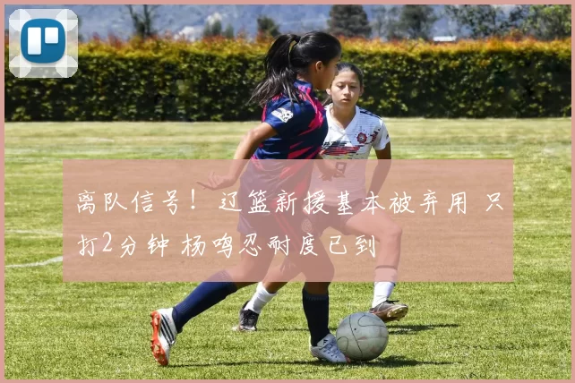 离队信号！辽篮新援基本被弃用 只打2分钟 杨鸣忍耐度已到