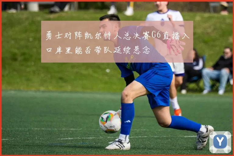 勇士对阵凯尔特人总决赛G6直播入口库里能否带队延续悬念