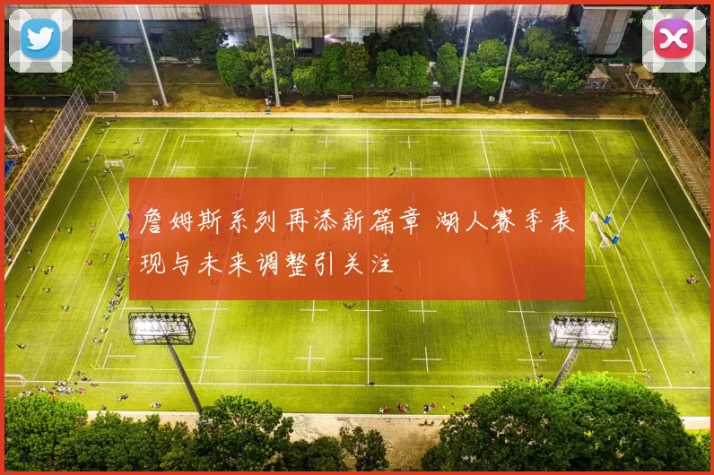 詹姆斯系列再添新篇章 湖人赛季表现与未来调整引关注