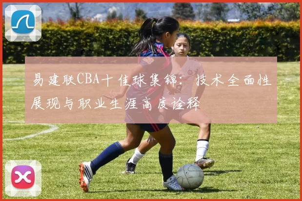 易建联CBA十佳球集锦：技术全面性展现与职业生涯高度诠释
