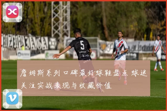 詹姆斯系列口碑最好球鞋盘点 球迷关注实战表现与收藏价值