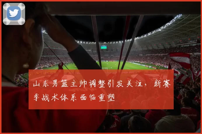 山东男篮主帅调整引发关注，新赛季战术体系面临重塑