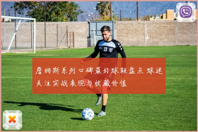 詹姆斯系列口碑最好球鞋盘点 球迷关注实战表现与收藏价值