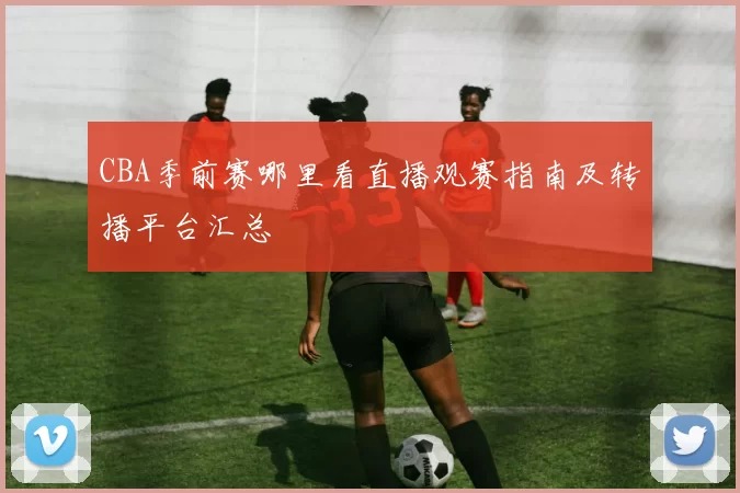 CBA季前赛哪里看直播观赛指南及转播平台汇总