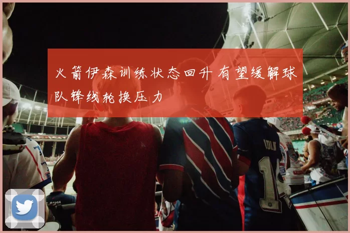 火箭伊森训练状态回升 有望缓解球队锋线轮换压力