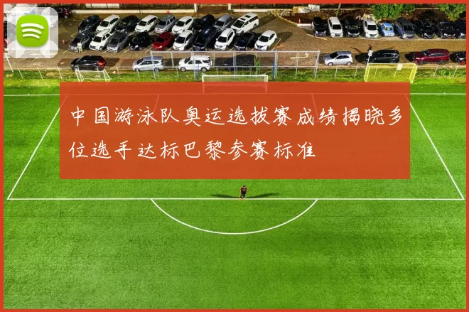 中国游泳队奥运选拔赛成绩揭晓多位选手达标巴黎参赛标准