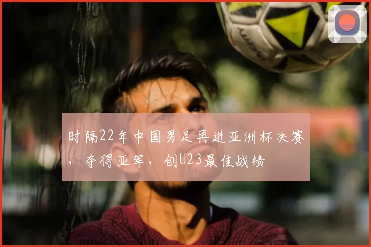 时隔22年中国男足再进亚洲杯决赛,夺得亚军,创U23最佳战绩