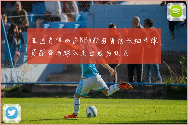 亚当肖华回应NBA新劳资协议细节球员薪资与球队支出成为焦点