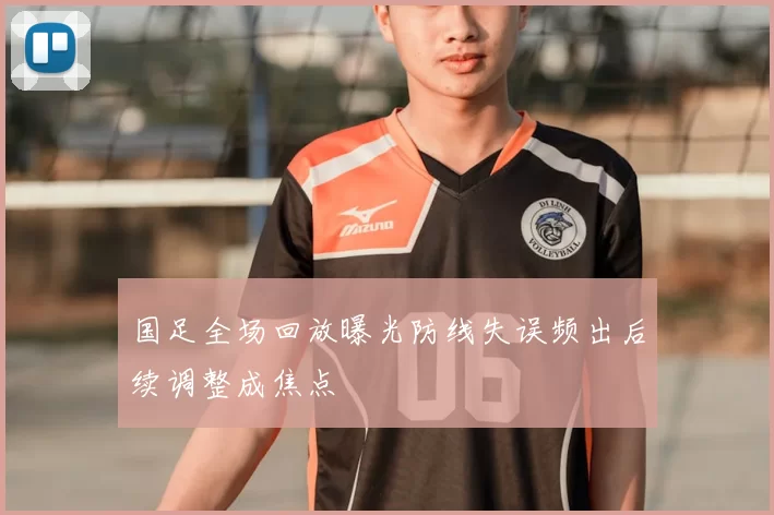 国足全场回放曝光防线失误频出后续调整成焦点