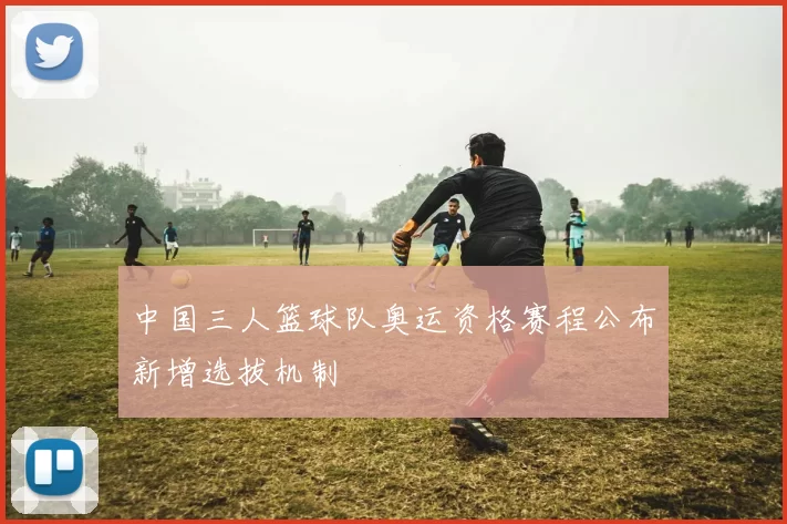 中国三人篮球队奥运资格赛程公布新增选拔机制