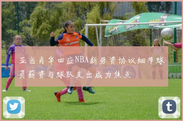 亚当肖华回应NBA新劳资协议细节球员薪资与球队支出成为焦点