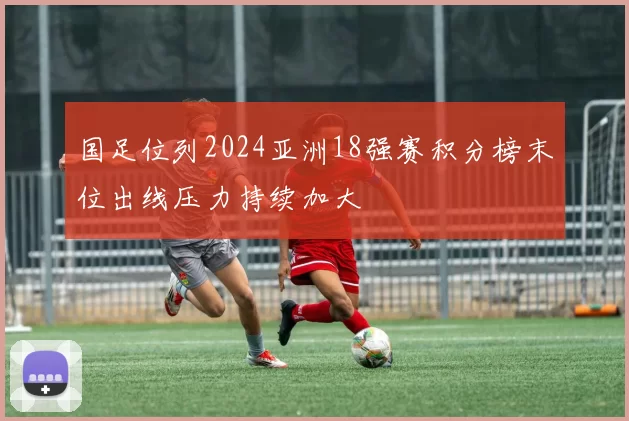 国足位列2024亚洲18强赛积分榜末位出线压力持续加大