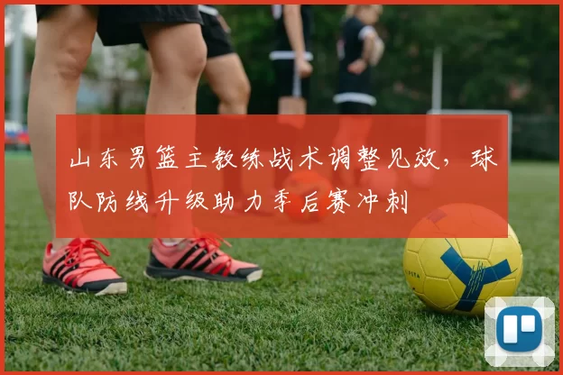 山东男篮主教练战术调整见效，球队防线升级助力季后赛冲刺