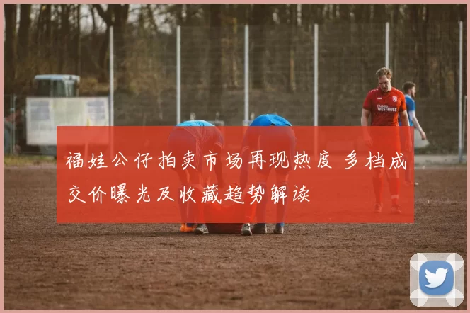 福娃公仔拍卖市场再现热度 多档成交价曝光及收藏趋势解读