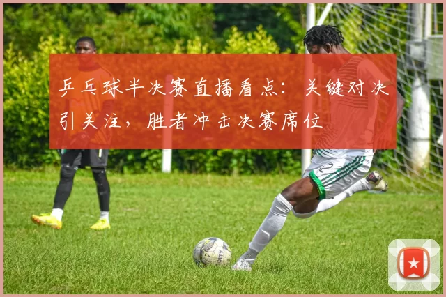 乒乓球半决赛直播看点：关键对决引关注，胜者冲击决赛席位