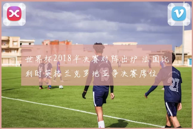 世界杯2018半决赛对阵出炉 法国比利时英格兰克罗地亚争决赛席位