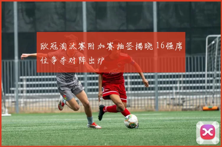 欧冠淘汰赛附加赛抽签揭晓 16强席位争夺对阵出炉