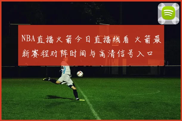 NBA直播火箭今日直播线看 火箭最新赛程对阵时间与高清信号入口