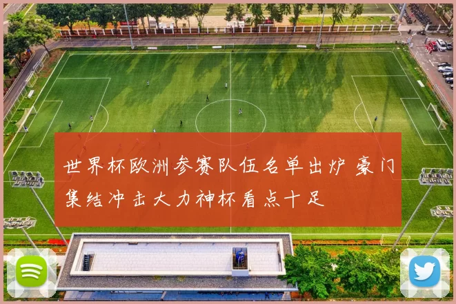 世界杯欧洲参赛队伍名单出炉 豪门集结冲击大力神杯看点十足