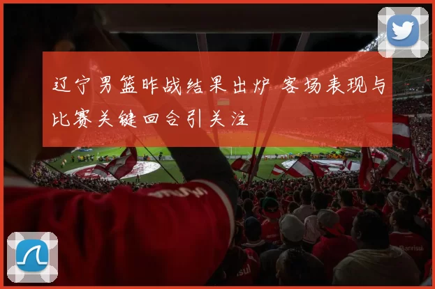 辽宁男篮昨战结果出炉 客场表现与比赛关键回合引关注