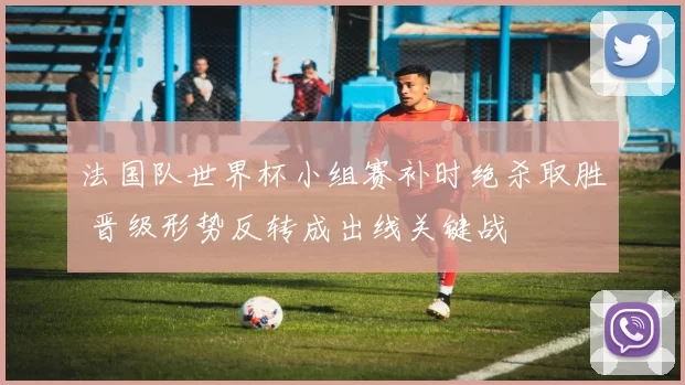 法国队世界杯小组赛补时绝杀取胜 晋级形势反转成出线关键战