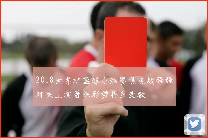 2018世界杯篮球小组赛焦点战强强对决上演晋级形势再生变数
